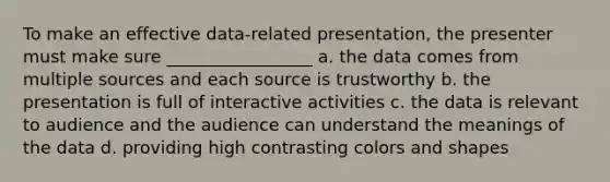 To make an effective data-related presentation, the presenter must make sure _________________ a. the data comes from multiple sources and each source is trustworthy b. the presentation is full of interactive activities c. the data is relevant to audience and the audience can understand the meanings of the data d. providing high contrasting colors and shapes