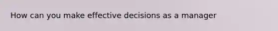 How can you make effective decisions as a manager