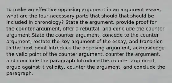 To make an effective opposing argument in an argument essay, what are the four necessary parts that should that should be included in chronology? State the argument, provide proof for the counter argument, offer a rebuttal, and conclude the counter argument State the counter argument, concede to the counter argument, restate the key argument of the essay, and transition to the next point Introduce the opposing argument, acknowledge the valid point of the counter argument, counter the argument, and conclude the paragraph Introduce the counter argument, argue against it validity, counter the argument, and conclude the paragraph.