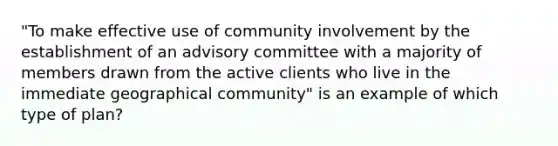 "To make effective use of community involvement by the establishment of an advisory committee with a majority of members drawn from the active clients who live in the immediate geographical community" is an example of which type of plan?