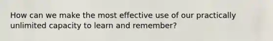 How can we make the most effective use of our practically unlimited capacity to learn and remember?