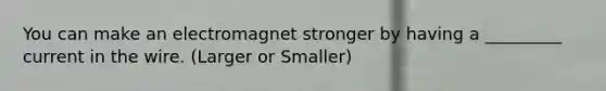 You can make an electromagnet stronger by having a _________ current in the wire. (Larger or Smaller)