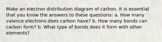 Make an electron distribution diagram of carbon. It is essential that you know the answers to these questions: a. How many valence electrons does carbon have? b. How many bonds can carbon form? b. What type of bonds does it form with other elements?