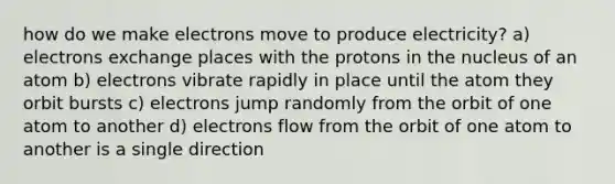 how do we make electrons move to produce electricity? a) electrons exchange places with the protons in the nucleus of an atom b) electrons vibrate rapidly in place until the atom they orbit bursts c) electrons jump randomly from the orbit of one atom to another d) electrons flow from the orbit of one atom to another is a single direction