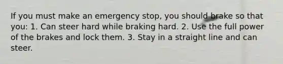 If you must make an emergency stop, you should brake so that you: 1. Can steer hard while braking hard. 2. Use the full power of the brakes and lock them. 3. Stay in a straight line and can steer.