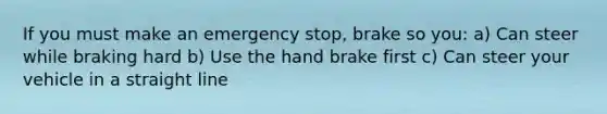 If you must make an emergency stop, brake so you: a) Can steer while braking hard b) Use the hand brake first c) Can steer your vehicle in a straight line