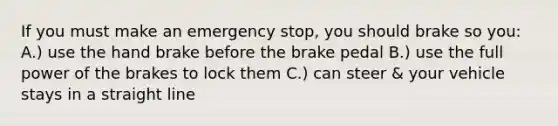 If you must make an emergency stop, you should brake so you: A.) use the hand brake before the brake pedal B.) use the full power of the brakes to lock them C.) can steer & your vehicle stays in a straight line