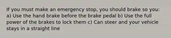 If you must make an emergency stop, you should brake so you: a) Use the hand brake before the brake pedal b) Use the full power of the brakes to lock them c) Can steer and your vehicle stays in a straight line