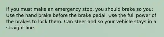 If you must make an emergency stop, you should brake so you: Use the hand brake before the brake pedal. Use the full power of the brakes to lock them. Can steer and so your vehicle stays in a straight line.