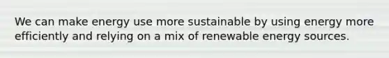 We can make energy use more sustainable by using energy more efficiently and relying on a mix of renewable energy sources.