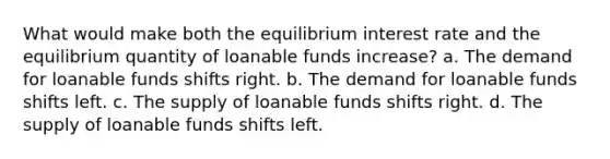 What would make both the equilibrium interest rate and the equilibrium quantity of loanable funds increase? a. The demand for loanable funds shifts right. b. The demand for loanable funds shifts left. c. The supply of loanable funds shifts right. d. The supply of loanable funds shifts left.