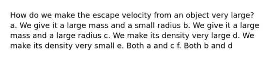 How do we make the escape velocity from an object very large? a. We give it a large mass and a small radius b. We give it a large mass and a large radius c. We make its density very large d. We make its density very small e. Both a and c f. Both b and d