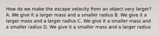 How do we make the escape velocity from an object very larger? A. We give it a larger mass and a smaller radius B. We give it a larger mass and a larger radius C. We give it a smaller mass and a smaller radius D. We give it a smaller mass and a larger radius