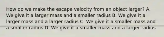 How do we make the escape velocity from an object larger? A. We give it a larger mass and a smaller radius B. We give it a larger mass and a larger radius C. We give it a smaller mass and a smaller radius D. We give it a smaller mass and a larger radius