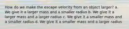 How do we make the escape velocity from an object larger? a. We give it a larger mass and a smaller radius b. We give it a larger mass and a larger radius c. We give it a smaller mass and a smaller radius d. We give it a smaller mass and a larger radius