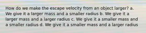 How do we make the escape velocity from an object larger? a. We give it a larger mass and a smaller radius b. We give it a larger mass and a larger radius c. We give it a smaller mass and a smaller radius d. We give it a smaller mass and a larger radius