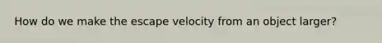 How do we make the escape velocity from an object larger?