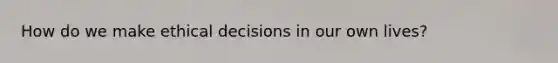 How do we make ethical decisions in our own lives?
