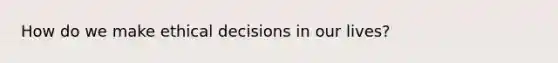 How do we make ethical decisions in our lives?