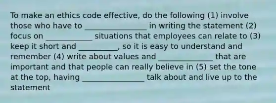 To make an ethics code effective, do the following (1) involve those who have to ________________ in writing the statement (2) focus on ____________ situations that employees can relate to (3) keep it short and __________, so it is easy to understand and remember (4) write about values and ______________ that are important and that people can really believe in (5) set the tone at the top, having ________________ talk about and live up to the statement