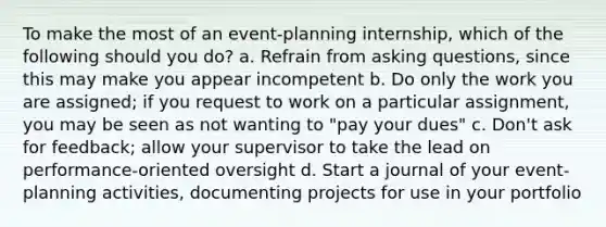 To make the most of an event-planning internship, which of the following should you do? a. Refrain from asking questions, since this may make you appear incompetent b. Do only the work you are assigned; if you request to work on a particular assignment, you may be seen as not wanting to "pay your dues" c. Don't ask for feedback; allow your supervisor to take the lead on performance-oriented oversight d. Start a journal of your event-planning activities, documenting projects for use in your portfolio