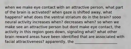 when we make eye contact with an attractive person, what part of the brain is activated? when gaze is shifted away, what happens? what does the ventral striatum do in the brain? sooo neural activity increases when? decreases when? so when we make see an attractive person but dont make eye contact, the activity in this region goes down, signaling what? what other brain reward areas have been identified that are associated with facial attractiveness? apparently, the _______________________