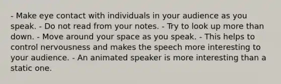 - Make eye contact with individuals in your audience as you speak. - Do not read from your notes. - Try to look up more than down. - Move around your space as you speak. - This helps to control nervousness and makes the speech more interesting to your audience. - An animated speaker is more interesting than a static one.