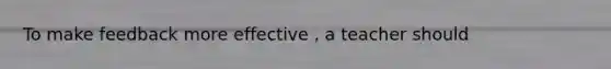 To make feedback more effective , a teacher should
