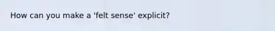 How can you make a 'felt sense' explicit?