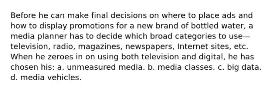 Before he can make final decisions on where to place ads and how to display promotions for a new brand of bottled water, a media planner has to decide which broad categories to use—television, radio, magazines, newspapers, Internet sites, etc. When he zeroes in on using both television and digital, he has chosen his: a. unmeasured media. b. media classes. c. big data. d. media vehicles.