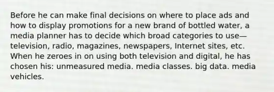 Before he can make final decisions on where to place ads and how to display promotions for a new brand of bottled water, a media planner has to decide which broad categories to use—television, radio, magazines, newspapers, Internet sites, etc. When he zeroes in on using both television and digital, he has chosen his: unmeasured media. media classes. big data. media vehicles.