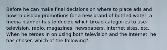 Before he can make final decisions on where to place ads and how to display promotions for a new brand of bottled water, a media planner has to decide which broad categories to use-television, radio, magazines, newspapers, Internet sites, etc. When he zeroes in on using both television and the Internet, he has chosen which of the following?