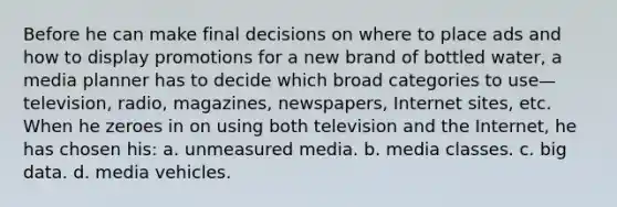 Before he can make final decisions on where to place ads and how to display promotions for a new brand of bottled water, a media planner has to decide which broad categories to use—television, radio, magazines, newspapers, Internet sites, etc. When he zeroes in on using both television and the Internet, he has chosen his: a. unmeasured media. b. media classes. c. big data. d. media vehicles.