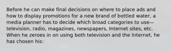 Before he can make final decisions on where to place ads and how to display promotions for a new brand of bottled water, a media planner has to decide which broad categories to use—television, radio, magazines, newspapers, Internet sites, etc. When he zeroes in on using both television and the Internet, he has chosen his: