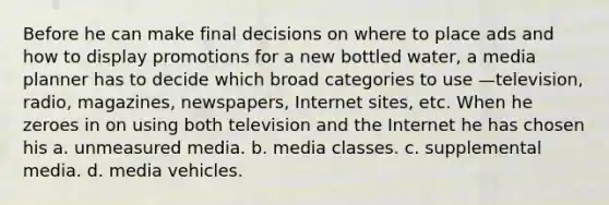 Before he can make final decisions on where to place ads and how to display promotions for a new bottled water, a media planner has to decide which broad categories to use —television, radio, magazines, newspapers, Internet sites, etc. When he zeroes in on using both television and the Internet he has chosen his a. unmeasured media. b. media classes. c. supplemental media. d. media vehicles.