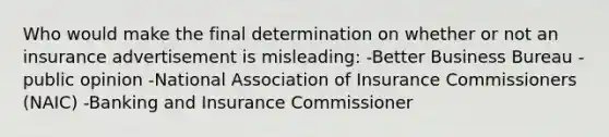 Who would make the final determination on whether or not an insurance advertisement is misleading: -Better Business Bureau -public opinion -National Association of Insurance Commissioners (NAIC) -Banking and Insurance Commissioner