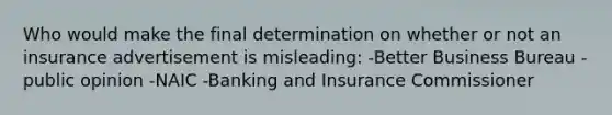 Who would make the final determination on whether or not an insurance advertisement is misleading: -Better Business Bureau -public opinion -NAIC -Banking and Insurance Commissioner