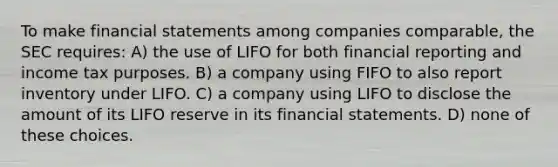 To make financial statements among companies comparable, the SEC requires: A) the use of LIFO for both financial reporting and income tax purposes. B) a company using FIFO to also report inventory under LIFO. C) a company using LIFO to disclose the amount of its LIFO reserve in its financial statements. D) none of these choices.