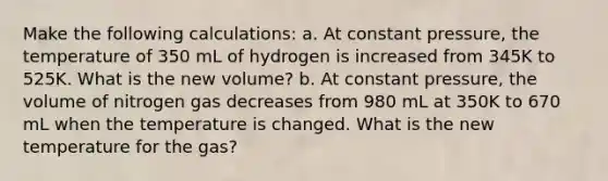 Make the following calculations: a. At constant pressure, the temperature of 350 mL of hydrogen is increased from 345K to 525K. What is the new volume? b. At constant pressure, the volume of nitrogen gas decreases from 980 mL at 350K to 670 mL when the temperature is changed. What is the new temperature for the gas?