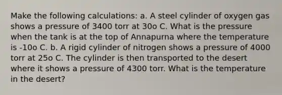 Make the following calculations: a. A steel cylinder of oxygen gas shows a pressure of 3400 torr at 30o C. What is the pressure when the tank is at the top of Annapurna where the temperature is -10o C. b. A rigid cylinder of nitrogen shows a pressure of 4000 torr at 25o C. The cylinder is then transported to the desert where it shows a pressure of 4300 torr. What is the temperature in the desert?