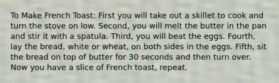 To Make French Toast: First you will take out a skillet to cook and turn the stove on low. Second, you will melt the butter in the pan and stir it with a spatula. Third, you will beat the eggs. Fourth, lay the bread, white or wheat, on both sides in the eggs. Fifth, sit the bread on top of butter for 30 seconds and then turn over. Now you have a slice of French toast, repeat.