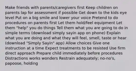 Make friends with parents/caregivers first Keep children on parents lap for assessment if possible Get down to the kids eye level Put on a big smile and lower your voice Pretend to do procedures on parents first Let them hold/feel equipment Let them "help" you do things Tell them what you are going to do in simple terms (download simply sayin app on phone) Explain what you are doing and what they will feel, smell, taste or hear (download "Simply Sayin" app) Allow choices Give one instruction at a time Expect treatments to be resisted Use firm direct approach Prepare child immediately before procedures Distractions works wonders Restrain adequately; no-no's, papoose, holding