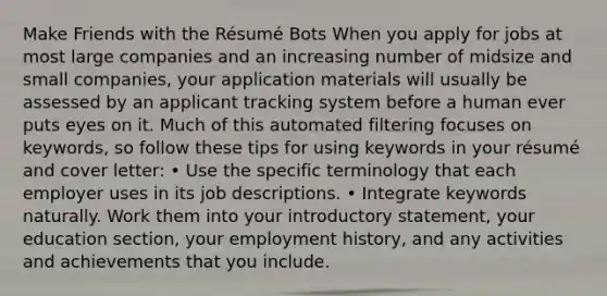 Make Friends with the Résumé Bots When you apply for jobs at most large companies and an increasing number of midsize and small companies, your application materials will usually be assessed by an applicant tracking system before a human ever puts eyes on it. Much of this automated filtering focuses on keywords, so follow these tips for using keywords in your résumé and cover letter: • Use the specific terminology that each employer uses in its job descriptions. • Integrate keywords naturally. Work them into your introductory statement, your education section, your employment history, and any activities and achievements that you include.