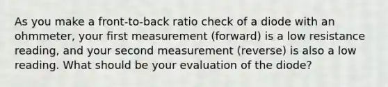 As you make a front-to-back ratio check of a diode with an ohmmeter, your first measurement (forward) is a low resistance reading, and your second measurement (reverse) is also a low reading. What should be your evaluation of the diode?