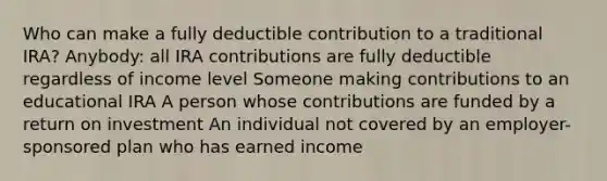 Who can make a fully deductible contribution to a traditional IRA? Anybody: all IRA contributions are fully deductible regardless of income level Someone making contributions to an educational IRA A person whose contributions are funded by a return on investment An individual not covered by an employer-sponsored plan who has earned income