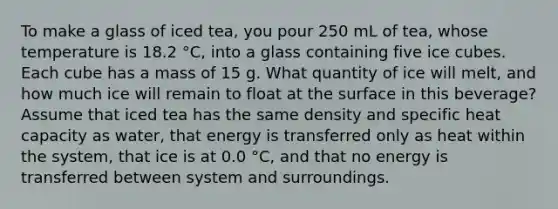 To make a glass of iced tea, you pour 250 mL of tea, whose temperature is 18.2 °C, into a glass containing five ice cubes. Each cube has a mass of 15 g. What quantity of ice will melt, and how much ice will remain to float at the surface in this beverage? Assume that iced tea has the same density and specific heat capacity as water, that energy is transferred only as heat within the system, that ice is at 0.0 °C, and that no energy is transferred between system and surroundings.