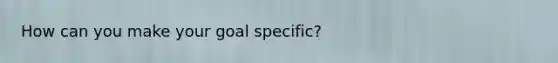 How can you make your goal specific?