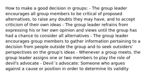 How to make a good decision in groups: - The group leader encourages all group members to be critical of proposed alternatives, to raise any doubts they may have, and to accept criticism of their own ideas - The group leader refrains from expressing his or her own opinion and views until the group has had a chance to consider all alternatives - The group leader encourages group members to gather information pertaining to a decision from people outside the group and to seek outsiders' perspectives on the group's ideas - Whenever a group meets, the group leader assigns one or two members to play the role of devil's advocate - Devil´s advocate: Someone who argues against a cause or position in order to determine its validity