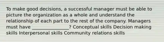 To make good decisions, a successful manager must be able to picture the organization as a whole and understand the relationship of each part to the rest of the company. Managers must have ________________? Conceptual skills Decision making skills Interpersonal skills Community relations skills