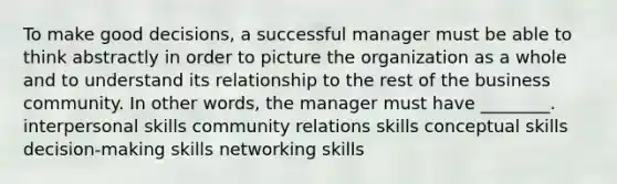 To make good decisions, a successful manager must be able to think abstractly in order to picture the organization as a whole and to understand its relationship to the rest of the business community. In other words, the manager must have ________. interpersonal skills community relations skills conceptual skills decision-making skills networking skills